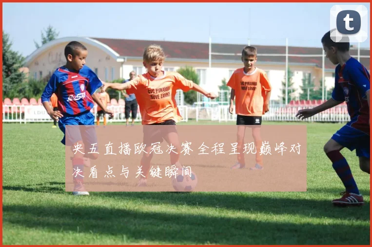 央五直播欧冠决赛全程呈现巅峰对决看点与关键瞬间