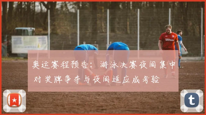 奥运赛程预告：游泳决赛夜间集中 对奖牌争夺与夜间适应成考验