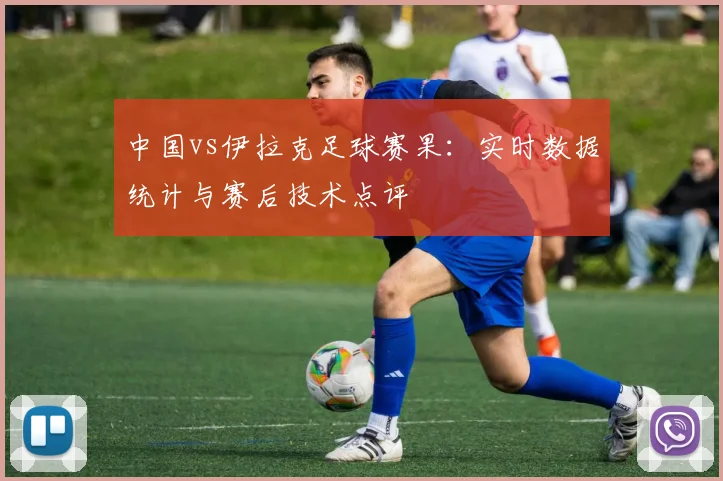 中国vs伊拉克足球赛果：实时数据统计与赛后技术点评