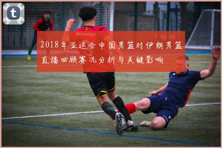 2018年亚运会中国男篮对伊朗男篮直播回顾赛况分析与关键影响