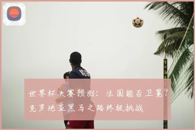 世界杯决赛预测：法国能否卫冕？克罗地亚黑马之路终极挑战