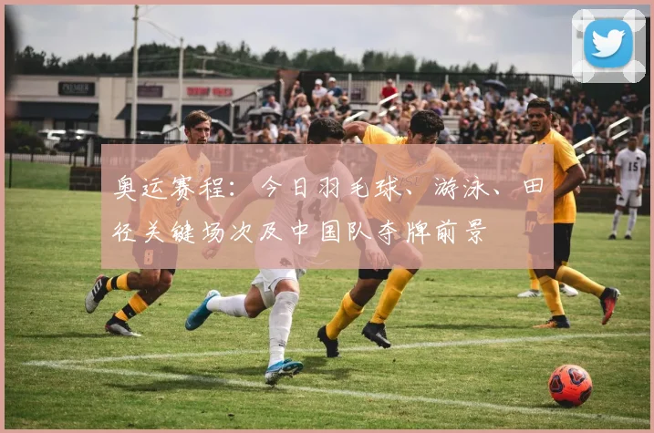 奥运赛程：今日羽毛球、游泳、田径关键场次及中国队夺牌前景