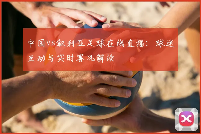 中国vs叙利亚足球在线直播：球迷互动与实时赛况解读